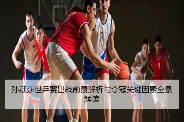 孙颖莎世乒赛出战前景解析与夺冠关键因素全景解读