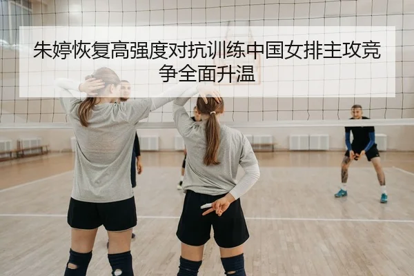 朱婷恢复高强度对抗训练中国女排主攻竞争全面升温
