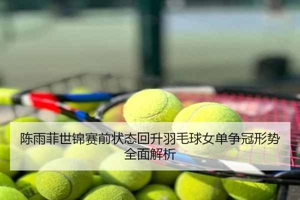 陈雨菲世锦赛前状态回升羽毛球女单争冠形势全面解析