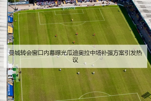 曼城转会窗口内幕曝光瓜迪奥拉中场补强方案引发热议
