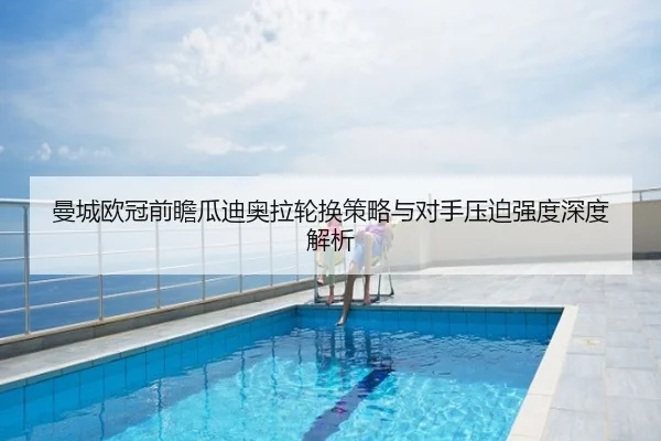 曼城欧冠前瞻瓜迪奥拉轮换策略与对手压迫强度深度解析