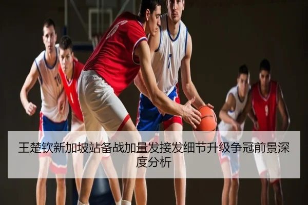 王楚钦新加坡站备战加量发接发细节升级争冠前景深度分析